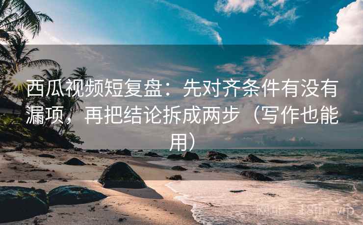 西瓜视频短复盘：先对齐条件有没有漏项，再把结论拆成两步（写作也能用）