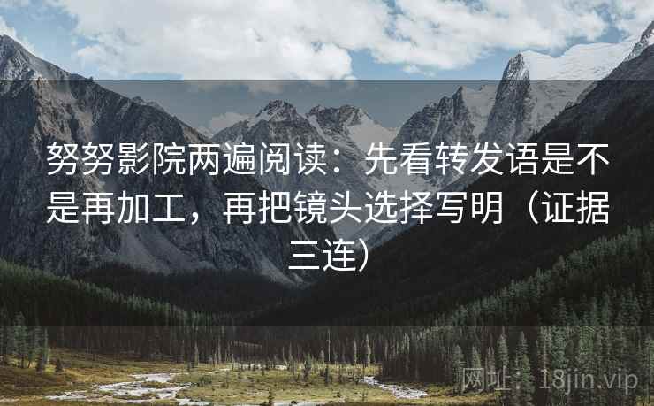 努努影院两遍阅读：先看转发语是不是再加工，再把镜头选择写明（证据三连）