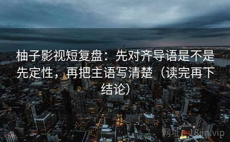 柚子影视短复盘:先对齐导语是不是先定性,再把主语写清楚(读完再下结论) 柚子影视短复盘:先对齐导语是不是先定性,再把主语写清楚(读完再下结论)