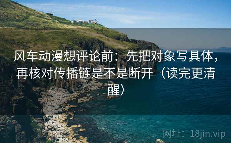 风车动漫想评论前:先把对象写具体,再核对传播链是不是断开(读完更清醒) 风车动漫想评论前:先把对象写具体,再核对传播链是不是断开(读完更清醒)