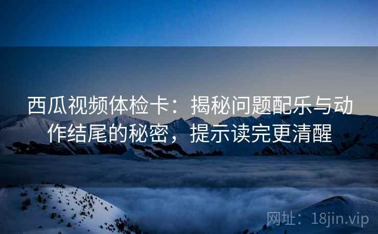 西瓜视频体检卡:揭秘问题配乐与动作结尾的秘密,提示读完更清醒 西瓜视频体检卡:揭秘问题配乐与动作结尾的秘密,提示读完更清醒