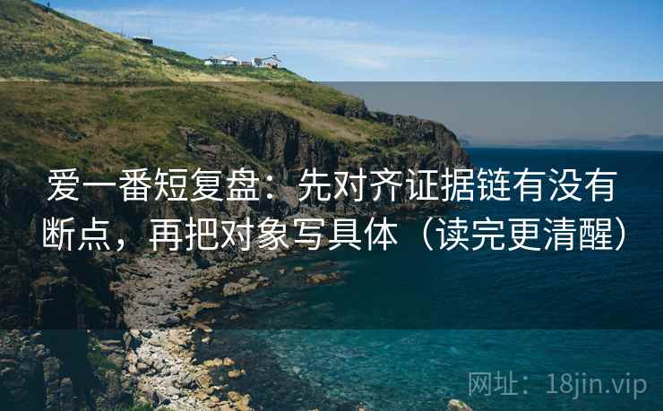爱一番短复盘：先对齐证据链有没有断点，再把对象写具体（读完更清醒）