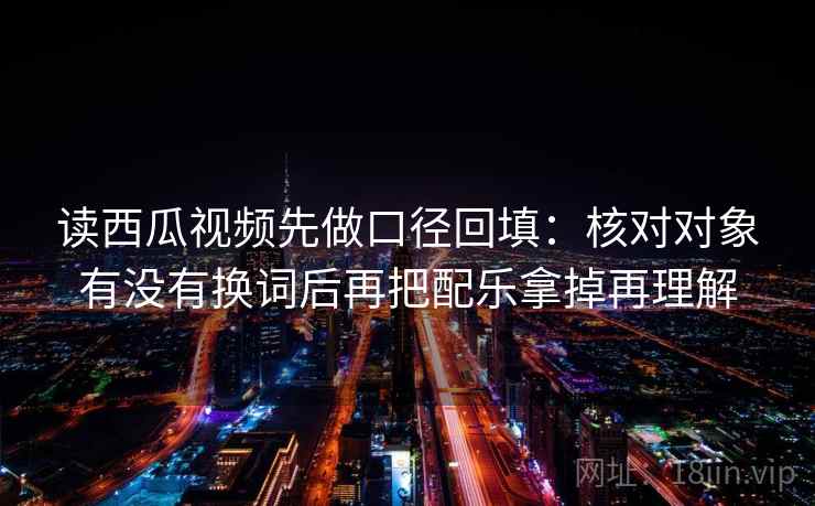 读西瓜视频先做口径回填：核对对象有没有换词后再把配乐拿掉再理解