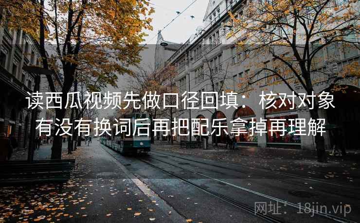 读西瓜视频先做口径回填：核对对象有没有换词后再把配乐拿掉再理解