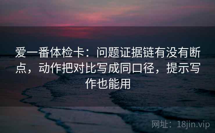 爱一番体检卡：问题证据链有没有断点，动作把对比写成同口径，提示写作也能用