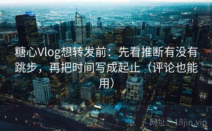 糖心Vlog想转发前：先看推断有没有跳步，再把时间写成起止（评论也能用）