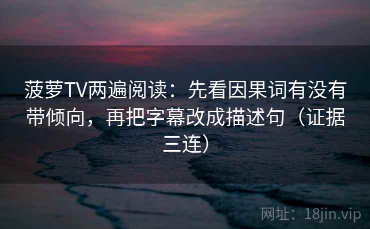 菠萝TV两遍阅读：先看因果词有没有带倾向，再把字幕改成描述句（证据三连）