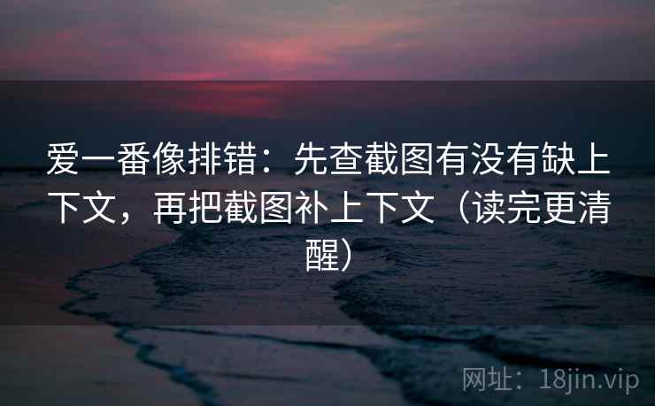 爱一番像排错：先查截图有没有缺上下文，再把截图补上下文（读完更清醒）