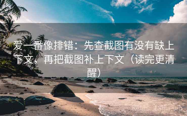 爱一番像排错：先查截图有没有缺上下文，再把截图补上下文（读完更清醒）