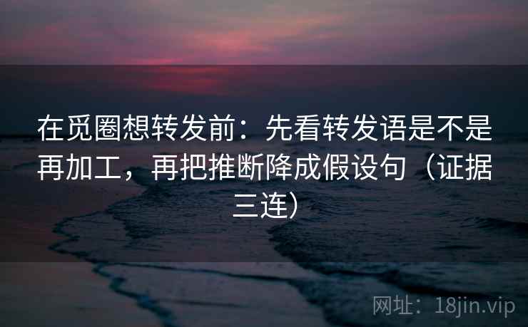 在觅圈想转发前：先看转发语是不是再加工，再把推断降成假设句（证据三连）