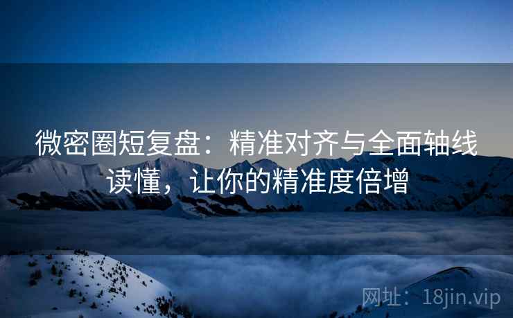 微密圈短复盘：精准对齐与全面轴线读懂，让你的精准度倍增