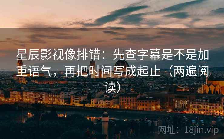 星辰影视像排错：先查字幕是不是加重语气，再把时间写成起止（两遍阅读）