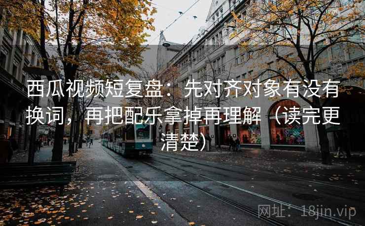 西瓜视频短复盘：先对齐对象有没有换词，再把配乐拿掉再理解（读完更清楚）
