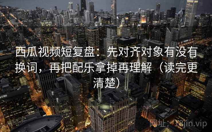 西瓜视频短复盘：先对齐对象有没有换词，再把配乐拿掉再理解（读完更清楚）