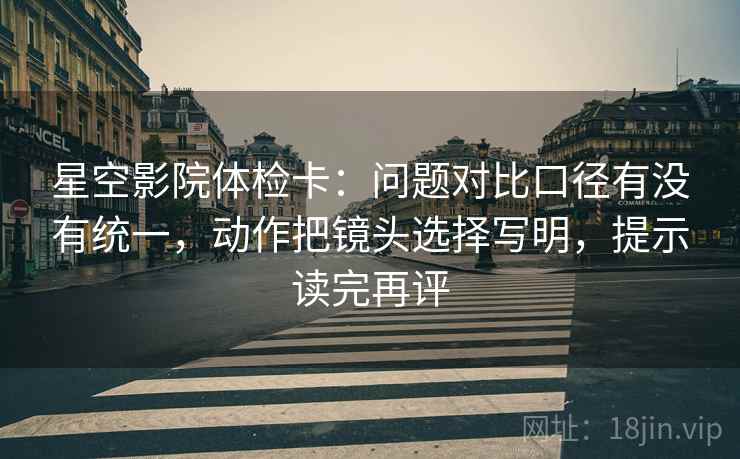 星空影院体检卡：问题对比口径有没有统一，动作把镜头选择写明，提示读完再评