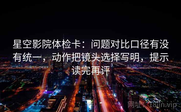 星空影院体检卡：问题对比口径有没有统一，动作把镜头选择写明，提示读完再评