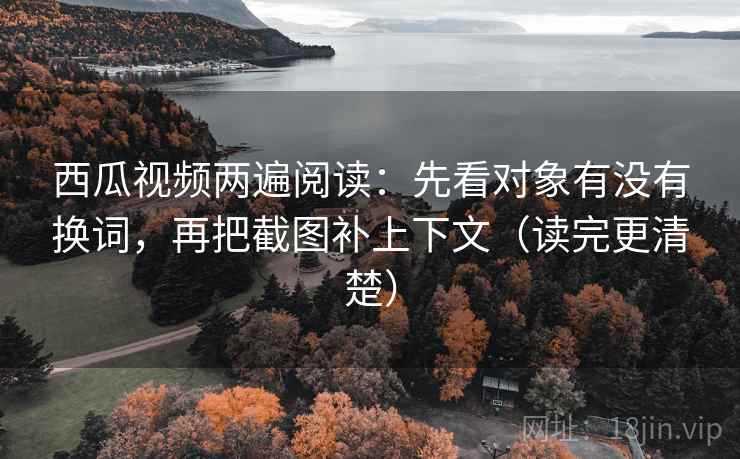 西瓜视频两遍阅读：先看对象有没有换词，再把截图补上下文（读完更清楚）