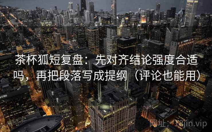 茶杯狐短复盘：先对齐结论强度合适吗，再把段落写成提纲（评论也能用）