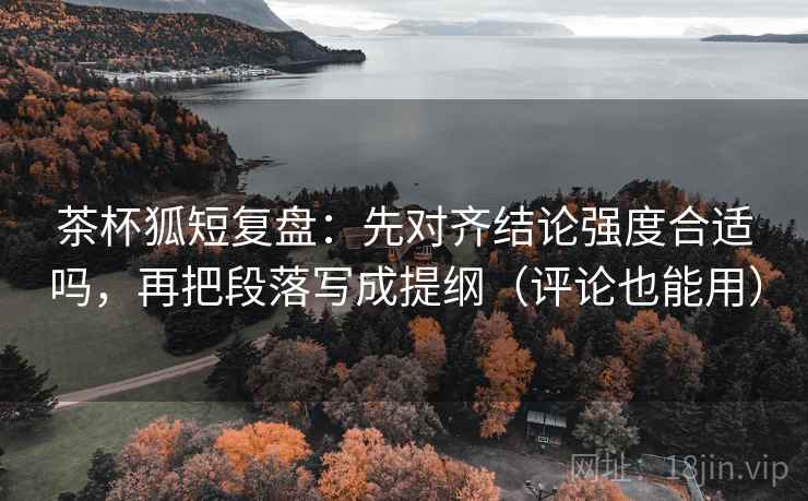 茶杯狐短复盘：先对齐结论强度合适吗，再把段落写成提纲（评论也能用）