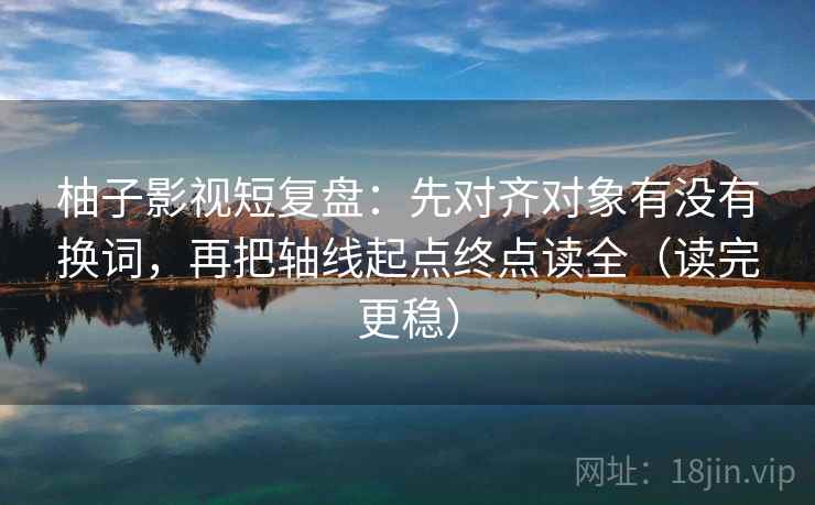 柚子影视短复盘：先对齐对象有没有换词，再把轴线起点终点读全（读完更稳）