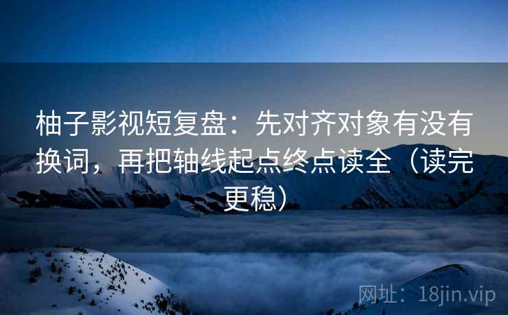 柚子影视短复盘：先对齐对象有没有换词，再把轴线起点终点读全（读完更稳）