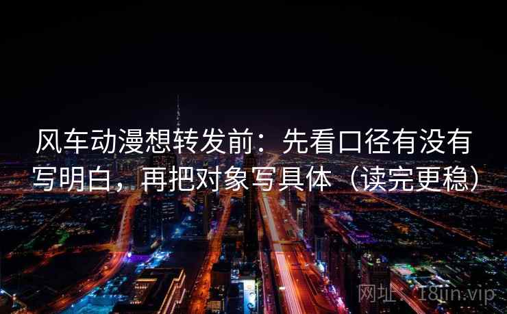 风车动漫想转发前：先看口径有没有写明白，再把对象写具体（读完更稳）