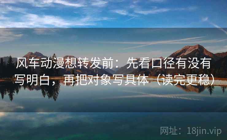 风车动漫想转发前：先看口径有没有写明白，再把对象写具体（读完更稳）