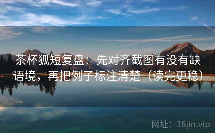 茶杯狐短复盘：先对齐截图有没有缺语境，再把例子标注清楚（读完更稳）