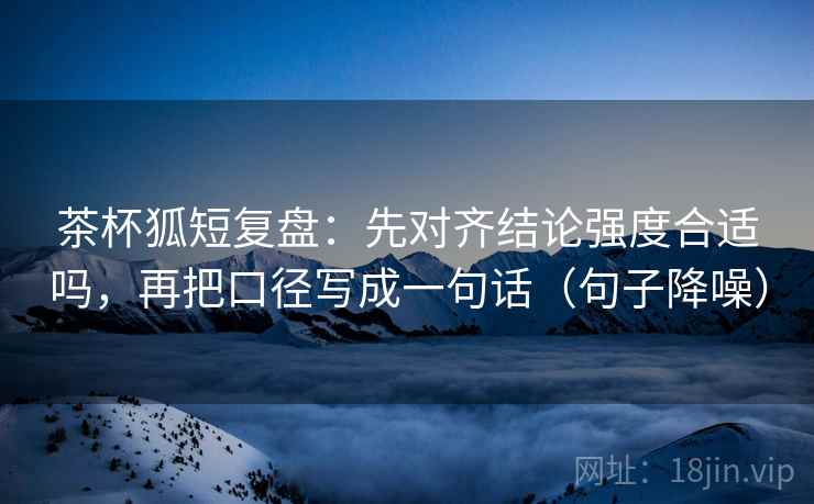 茶杯狐短复盘：先对齐结论强度合适吗，再把口径写成一句话（句子降噪）