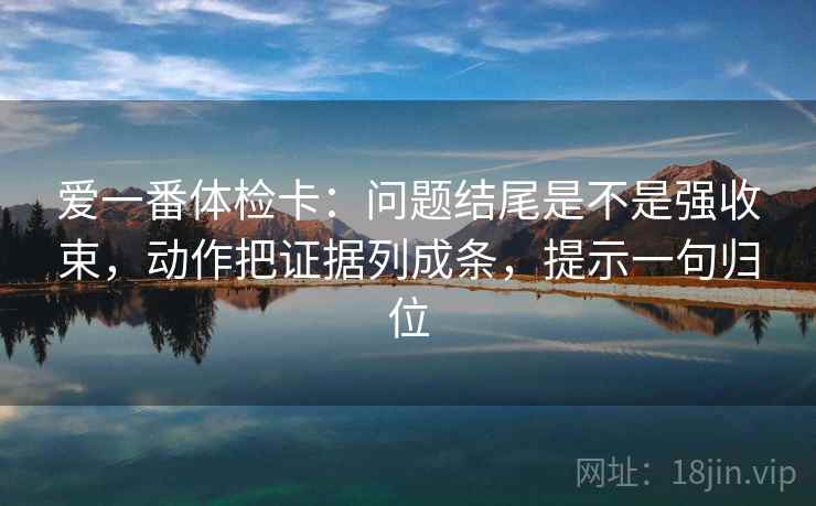 爱一番体检卡：问题结尾是不是强收束，动作把证据列成条，提示一句归位