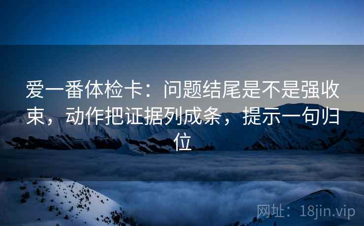 爱一番体检卡：问题结尾是不是强收束，动作把证据列成条，提示一句归位